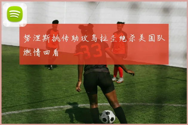 努涅斯挑传助攻乌拉圭绝杀美国队燃情回看