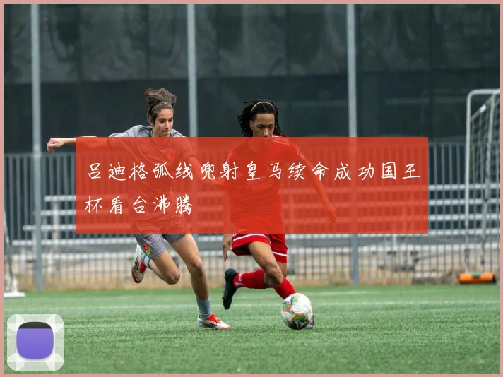 吕迪格弧线兜射皇马续命成功国王杯看台沸腾