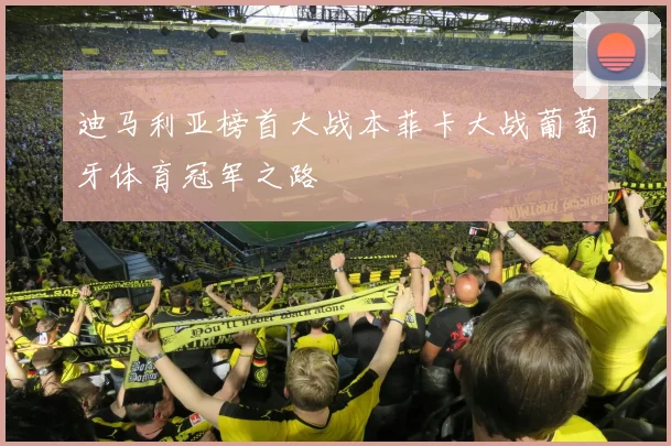 迪马利亚榜首大战本菲卡大战葡萄牙体育冠军之路