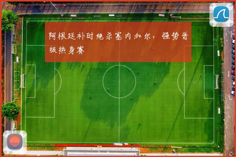 阿根廷补时绝杀塞内加尔,强势晋级热身赛