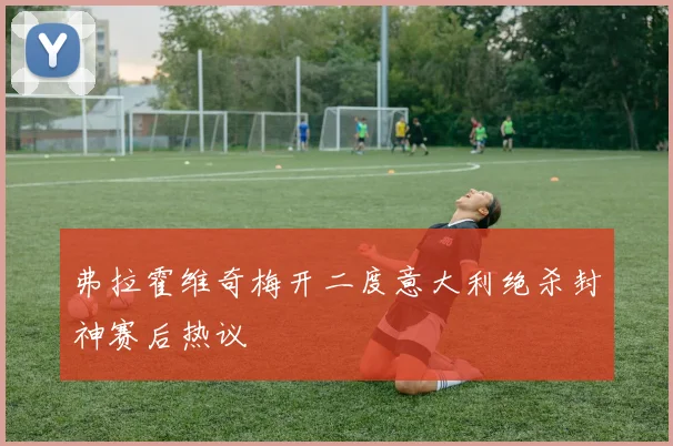 弗拉霍维奇梅开二度意大利绝杀封神赛后热议