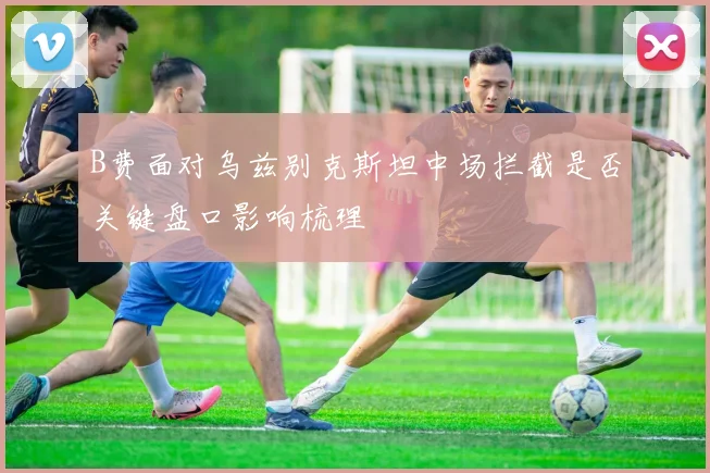 B费面对乌兹别克斯坦中场拦截是否关键盘口影响梳理