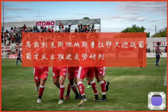 乌兹别克斯坦纳斯鲁拉耶夫迎战葡萄牙反击推进走势研判
