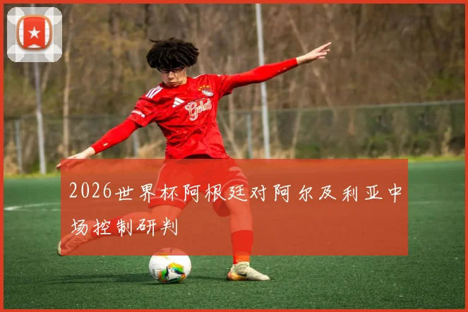 2026世界杯阿根廷对阿尔及利亚中场控制研判