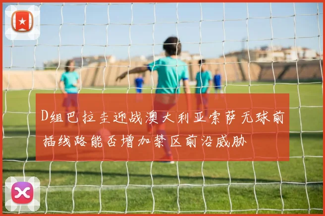 D组巴拉圭迎战澳大利亚索萨无球前插线路能否增加禁区前沿威胁