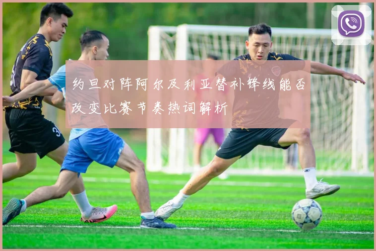 约旦对阵阿尔及利亚替补锋线能否改变比赛节奏热词解析