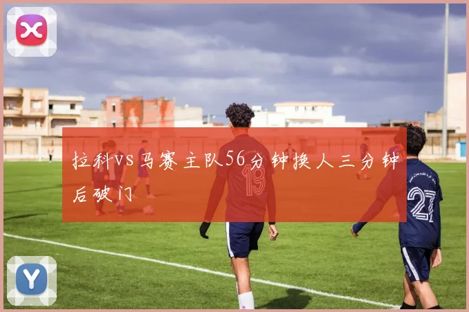 拉科vs马赛主队56分钟换人三分钟后破门