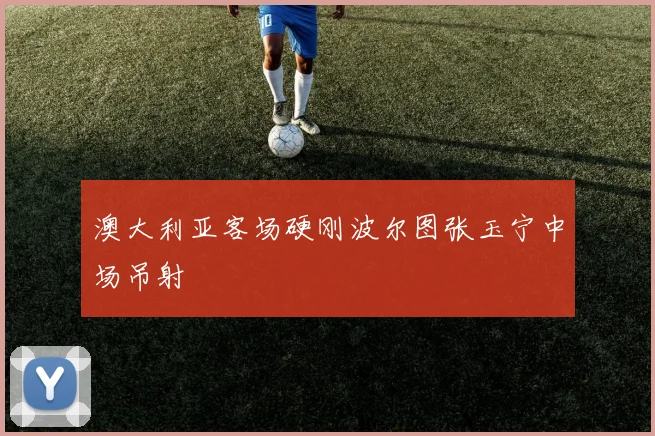 澳大利亚客场硬刚波尔图张玉宁中场吊射