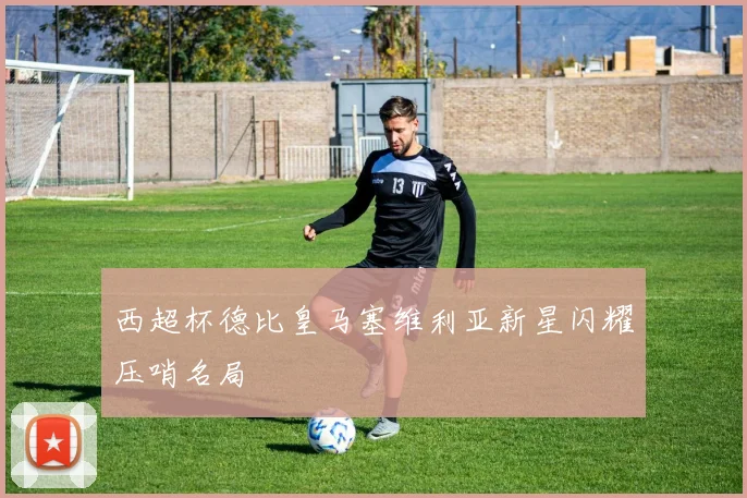 西超杯德比皇马塞维利亚新星闪耀压哨名局