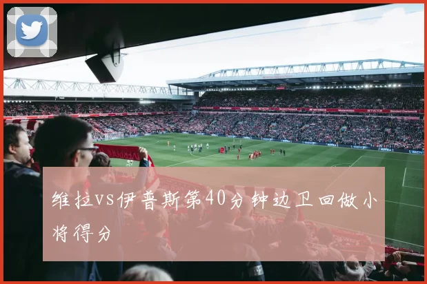维拉vs伊普斯第40分钟边卫回做小将得分