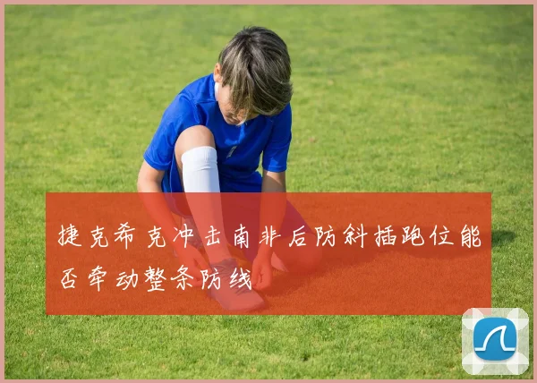 捷克希克冲击南非后防斜插跑位能否牵动整条防线