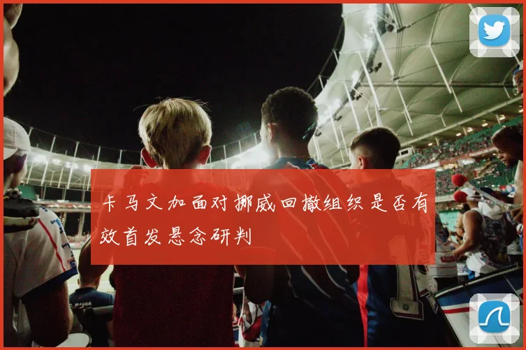 卡马文加面对挪威回撤组织是否有效首发悬念研判