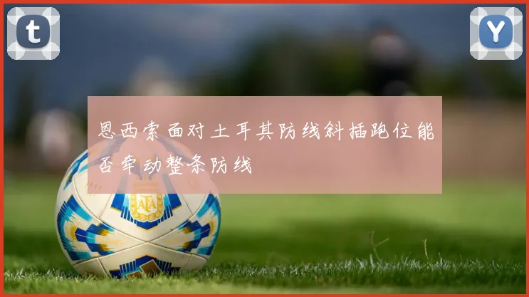 恩西索面对土耳其防线斜插跑位能否牵动整条防线