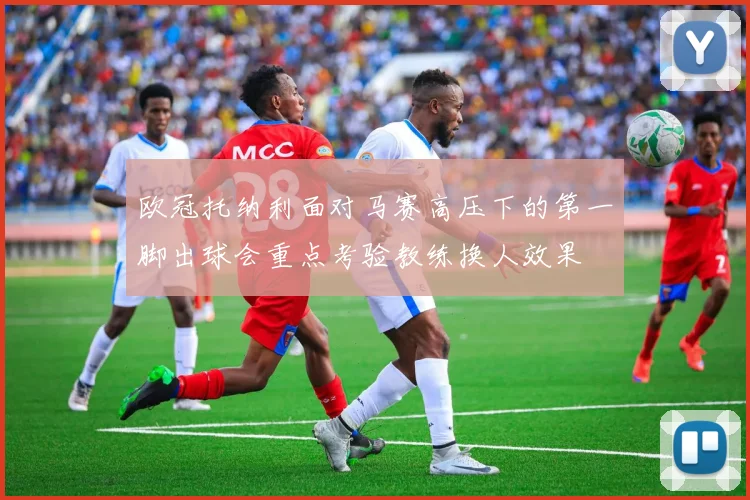 欧冠托纳利面对马赛高压下的第一脚出球会重点考验教练换人效果