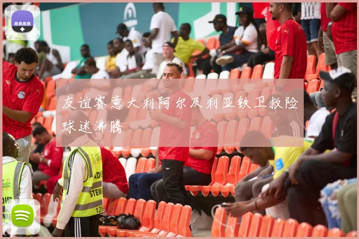 友谊赛意大利阿尔及利亚铁卫救险球迷沸腾