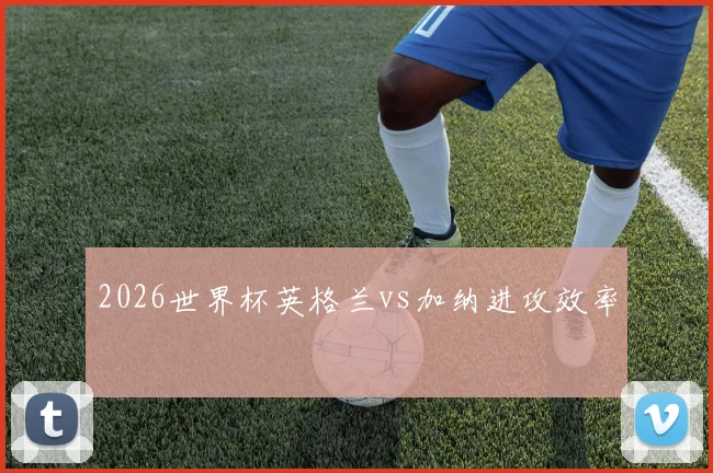 2026世界杯英格兰vs加纳进攻效率