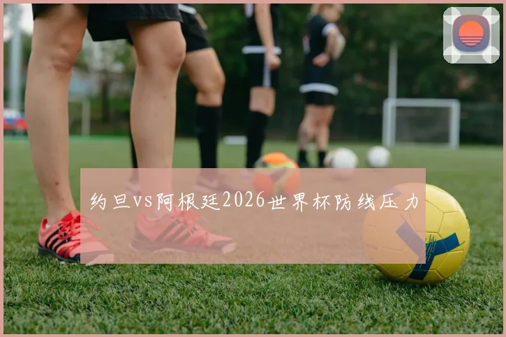 约旦vs阿根廷2026世界杯防线压力