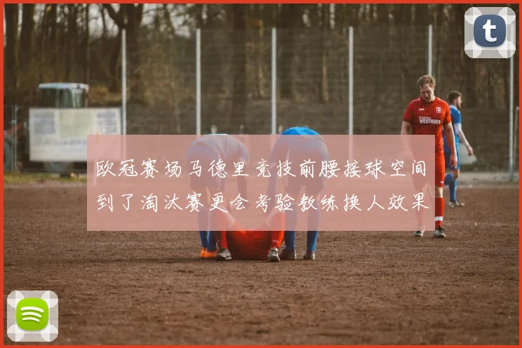 欧冠赛场马德里竞技前腰接球空间到了淘汰赛更会考验教练换人效果
