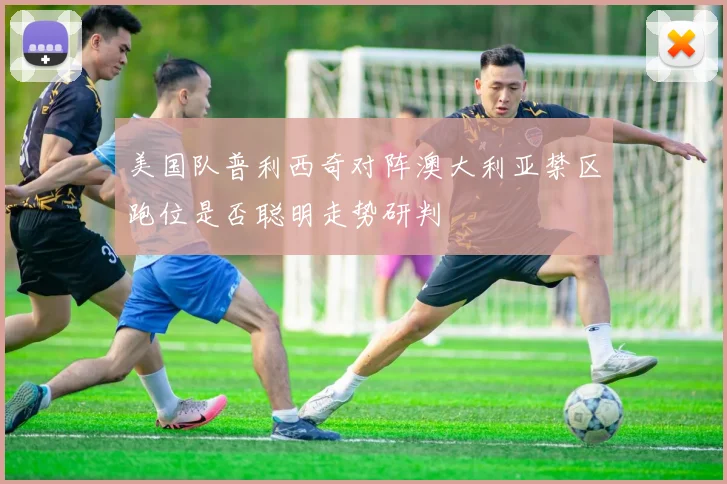 美国队普利西奇对阵澳大利亚禁区跑位是否聪明走势研判