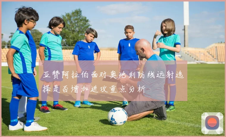 亚赞阿拉伯面对奥地利防线远射选择是否增加进攻重点分析