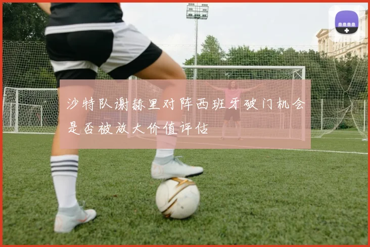 沙特队谢赫里对阵西班牙破门机会是否被放大价值评估