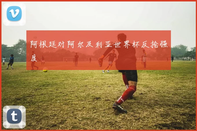 阿根廷对阿尔及利亚世界杯反抢强度