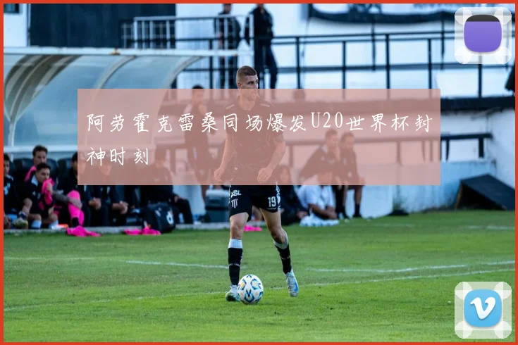 阿劳霍克雷桑同场爆发U20世界杯封神时刻