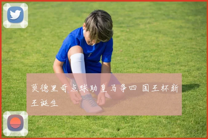 莫德里奇点球助皇马争四 国王杯新王诞生