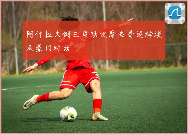 阿什拉夫倒三角助攻摩洛哥逆转埃及豪门对话