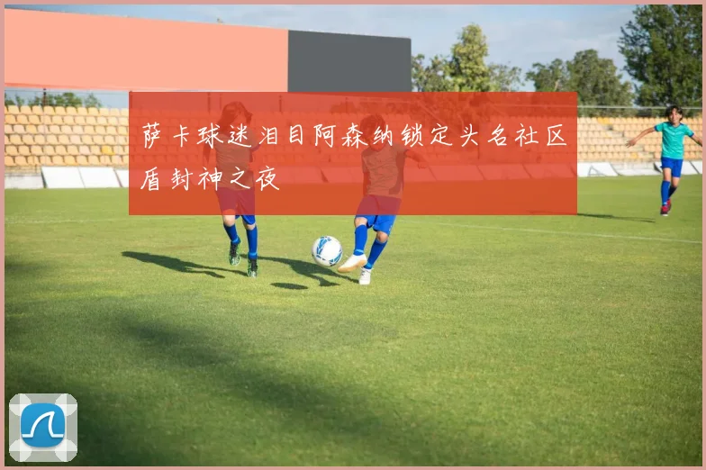 萨卡球迷泪目阿森纳锁定头名社区盾封神之夜
