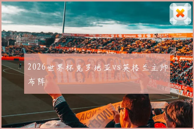 2026世界杯克罗地亚vs英格兰主帅布阵
