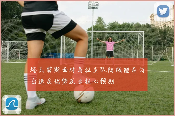 塔瓦雷斯面对乌拉圭队防线能否打出速度优势反击核心预测