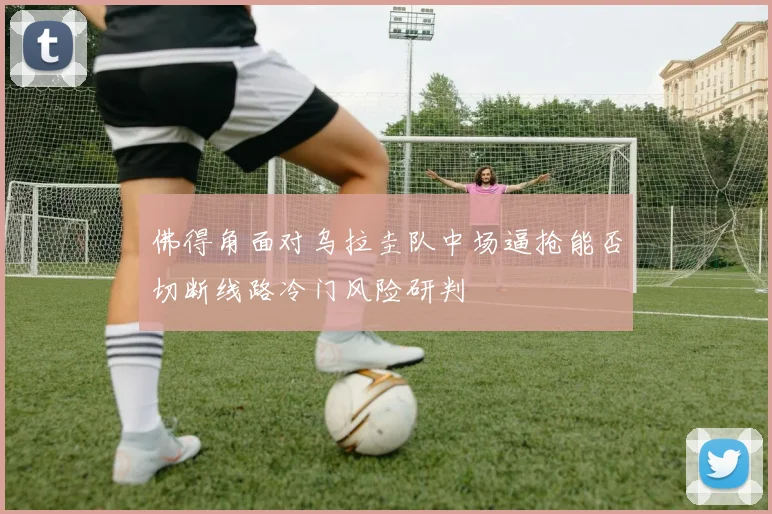 佛得角面对乌拉圭队中场逼抢能否切断线路冷门风险研判