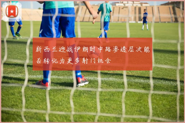 新西兰迎战伊朗时中路渗透层次能否转化为更多射门机会