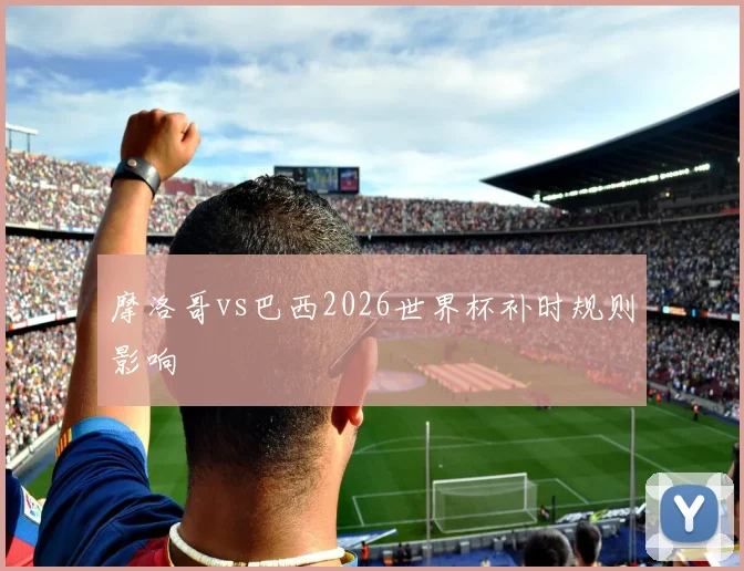 摩洛哥vs巴西2026世界杯补时规则影响