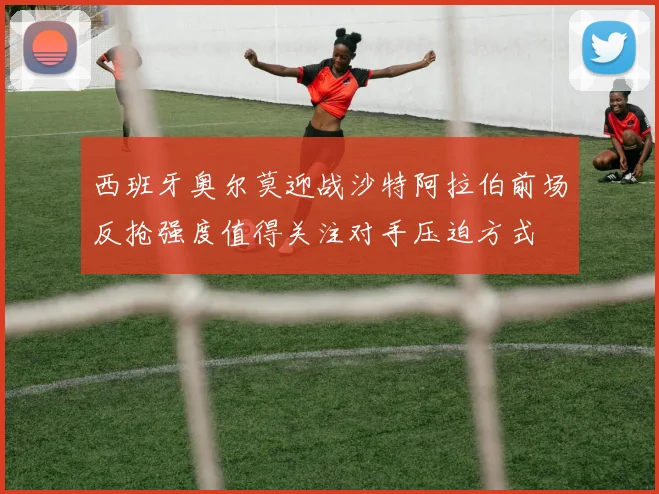 西班牙奥尔莫迎战沙特阿拉伯前场反抢强度值得关注对手压迫方式