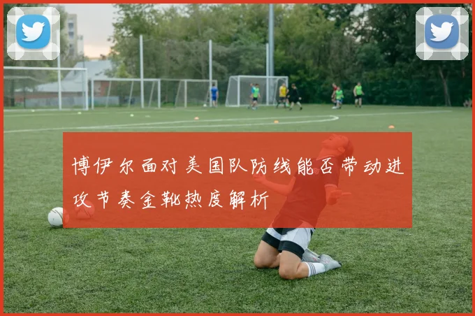 博伊尔面对美国队防线能否带动进攻节奏金靴热度解析